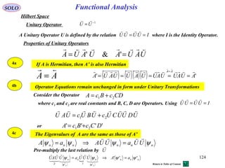Properties of Unitary Operators
If A is Hermitian, then A’ is also Hermitian
AA

=
Operator Equations remain unchanged in form under Unitary Transformations
Consider the Operator CDcBcA 21 +=
UDUUCUcUBUcUAU

21 +=
'''' 21 DCcBcA +=or
The Eigenvalues of A are the same as those of A’
nnnnnn UUaUUAaA ψψψψ

=⇒=
 nnnn
I
nn
A
aAUUUaUUAU
nn
'''
'''
ψψψψ
ψψ
=⇒=






Functional AnalysisSOLO
Hilbert Space
1−
=UU

Unitary Operator
A Unitary Operator U is defined by the relation where I is the Identity Operator.IUUUU ==

UAUAUAUA

== '&'
4a
4b
4c
where c1 and c2 are real constants and B, C, D are Operators. Using IUUUU ==

Pre-multiply the last relation by U

( ) ( )( )( ) '' AUAUUAUUAUUAUA
AA 

=====
=
124
Return to Table of Content
 
