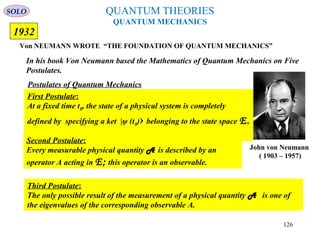QUANTUM THEORIES
QUANTUM MECHANICS
Von NEUMANN WROTE “THE FOUNDATION OF QUANTUM MECHANICS”
1932
Postulates of Quantum Mechanics
First Postulate:
At a fixed time t0, the state of a physical system is completely
defined by specifying a ket |ψ (t0)› belonging to the state space E.
Second Postulate:
Every measurable physical quantity A is described by an
operator A acting in E; this operator is an observable.
Third Postulate:
The only possible result of the measurement of a physical quantity A is one of
the eigenvalues of the corresponding observable A.
In his book Von Neumann based the Mathematics of Quantum Mechanics on Five
Postulates.
John von Neumann
( 1903 – 1957)
SOLO
126
 
