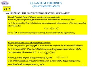 QUANTUM THEORIES
QUANTUM MECHANICS
Von NEUMANN “THE FOUNDATION OF QUANTUM MECHANICS”
1932
Fourth Postulate (case of discrete spectrum):
When the physical quantity A is measured on a system in the normalized state
|ψ › the probability P (an) of obtaining a non-degenerate eigenvalue an of the
corresponding observable A is
Where gn is the degree of degeneracy of an and
is an orthonormal set of vectors which form a basis in the Eigen subspace E.
associated with the eigenvalue an. of A.
( ) ∑=
=
ng
i
i
nn ua
1
2
|ψP
{ }( )n
i
n giu ,2,1| =
Fourth Postulate (case of discrete non-degenerate spectrum):
When the physical quantity A is measured on a system in the normalized state
|ψ › the probability P (an) of obtaining a non-degenerate eigenvalue an of the corresponding
observable A is
where |u› is the normalized eigenvector of A associated with the eigenvalue an.
( )
2
|ψnn ua =P
SOLO
127
 