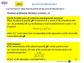 QUANTUM MECHANICS
Von NEUMANN “THE FOUNDATION OF QUANTUM MECHANICS”
1932
Fourth Postulate (case of continuous non-degenerate spectrum):
When the physical quantity A is measured on a system in the normalized state
|ψ › the probability dP (an) of obtaining a result included between α and α + dα
is equal to
where |vα› is the eigenvector corresponding to the eigenvalue α of the observable
A associated with A.
Postulates of Quantum Mechanics (continue – 1)
Fifth Postulate:
If the measurements of the physical quantity A on the system in state
|ψ › gives the result an, the state of the system after the measurement is the
normalized projection
of |ψ› on the eigenspace associated with an.
ψψ
ψ
||
|
n
n
P
P
( ) αψα α dvd
2
|=P
SOLO
128
Return to Table of Content
 