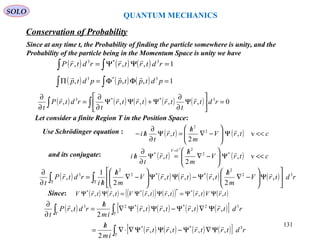 QUANTUM MECHANICS
Conservation of Probability
SOLO
Since at any time t, the Probability of finding the particle somewhere is unity, and the
Probability of the particle being in the Momentum Space is unity we have
( ) ( ) ( ) 1,,, 3*3
=ΨΨ= ∫∫ rdtrtrrdtrP

( ) ( ) ( ) 1,,, 3*3
=ΦΦ=Π ∫∫ pdtptppdtp

( ) ( ) ( ) ( ) ( ) 0,,,,, 3**3
=





Ψ
∂
∂
Ψ+ΨΨ
∂
∂
=
∂
∂
∫∫ rdtr
t
trtrtr
t
rdtrP
t

Use Schrödinger equation : ( ) ( ) ctrV
m
h
tr
t
hi <<Ψ





−∇
/
=Ψ
∂
∂
/− v,
2
, 2
2

( ) ( ) ctrV
m
h
tr
t
hi
VV
<<Ψ





−∇
/
=Ψ
∂
∂
/
=
v,
2
, *2
2
*
*
and its conjugate:
Let consider a finite Region T in the Position Space:
Since: ( ) ( ) ( )( ) ( )( ) ( ) ( )trVtrtrtrVtrtrV ,,,,,, **** 
ΨΨ=ΨΨ=ΨΨ
( ) ( ) ( ) ( ) ( ) rdtrV
m
h
trtrtrV
m
h
hi
rdtrP
t
32
2
**2
2
3
,
2
,,,
2
1
, ∫∫ ΤΤ






Ψ





−∇
/
Ψ−ΨΨ





−∇
/
/
=
∂
∂ 
( ) ( ) ( ) ( ) ( )[ ]
( ) ( ) ( ) ( )[ ]∫
∫∫
Ψ∇Ψ−ΨΨ∇⋅∇
/
=
Ψ∇Ψ−ΨΨ∇
/
=
∂
∂
T
TT
rdtrtrtrtr
im
h
rdtrtrtrtr
im
h
rdtrP
t
3**
32**23
,,,,
2
,,,,
2
,


131
 