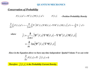 QUANTUM MECHANICS
Conservation of Probability
SOLO
( ) ( ) ( ) ( ) ( )[ ] ∫∫∫ ⋅∇−=ΨΨ∇−Ψ∇Ψ⋅∇
/
−=
∂
∂
TTT
rdjrdtrtrtrtr
im
h
rdtrP
t
33**3
,,,,
2
,

where
( ) ( ) ( ) ( )[ ]
( ) ( )[ ]trtr
m
h
trtrtrtr
im
h
j
,,Im
,,,,
2
:
*
**


Ψ∇Ψ
/
=
ΨΨ∇−Ψ∇Ψ
/
=
Since in the Equation above we have any time independent Spatial Volume T we can write
( ) ( ) 0,, =⋅∇+
∂
∂
trjtrP
t

Therefore is the Probability Current Density.( )trj ,

132
( ) ( ) ( ) rdtrtrrdtrP 3*3
,,,

ΨΨ= ( )trP ,

- Position Probability Density
 