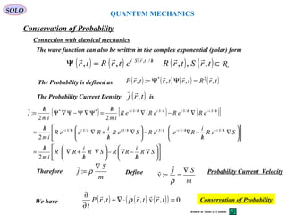 QUANTUM MECHANICS
Conservation of Probability
SOLO
The Probability Current Density is( )trj ,

133
Return to Table of Content
Connection with classical mechanics
The wave function can also be written in the complex exponential (polar) form
( ) ( ) ( )
( ) ( ) R∈=Ψ /
trStrRetrRtr htrSi
,,,,, /,  
The Probability is defined as ( ) ( ) ( ) ( )trRtrtrtrP ,,,:, 2* 
=ΨΨ=
( ) ( ) ( )[ ]












∇
/
−∇−





∇
/
+∇
/
=












∇
/
−∇−





∇
/
+∇
/
=
∇−∇
/
=Ψ∇Ψ−Ψ∇Ψ
/
=
/−/−////−
/−///−
SR
h
i
RRSR
h
i
RR
im
h
SeR
h
i
ReeRSeR
h
i
ReeR
im
h
eReReReR
im
h
im
h
j
hSihSihSihSihSihSi
hSihSihSihSi
2
2
22
:
//////
////**

Therefore
m
S
j
∇
= ρ:

Define
m
Sj ∇
==
ρ


:v Probability Current Velocity
( ) ( ) ( )( ) 0,v,, =⋅∇+
∂
∂
trtrtrP
t

ρWe have Conservation of Probability
 