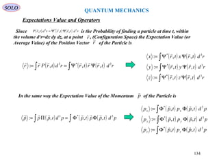 QUANTUM MECHANICS
Expectations Value and Operators
SOLO
Since is the Probability of finding a particle at time t, within
the volume d3
r=dx dy dz, at a point , (Configuration Space) the Expectation Value (or
Average Value) of the Position Vector of the Particle is
r

( ) ( ) ( ) rdtrtrrdtrP 3*3
,,,

ΨΨ=
r

( ) ( ) ( )∫∫ ΨΨ== rdtrrtrrdtrPrr 3*3
,,,:

( ) ( )
( ) ( )
( ) ( )∫
∫
∫
ΨΨ=
ΨΨ=
ΨΨ=
rdtrztrz
rdtrytry
rdtrxtrx
3*
3*
3*
,,:
,,:
,,:



In the same way the Expectation Value of the Momentum of the Particle isp

( ) ( ) ( )∫∫ ΦΦ=Π= pdtpptppdtppp 3*3
,,,:

( ) ( )
( ) ( )
( ) ( )∫
∫
∫
ΦΦ=
ΦΦ=
ΦΦ=
pdtpptpp
pdtpptpp
pdtpptpp
zz
yy
xx
3*
3*
3*
,,:
,,:
,,:



134
 