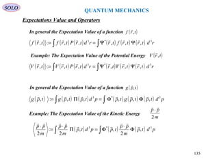 QUANTUM MECHANICS
SOLO
( ) ( ) ( ) ( ) ( ) ( )∫∫ ΨΨ== rdtrtrftrrdtrPtrftrf 3*3
,,,,,:,

In general the Expectation Value of a function ( )trf ,

( ) ( ) ( ) ( ) ( ) ( )∫∫ ΦΦ=Π= pdtptpgtppdtptpgtpg 3*3
,,,,,:,

In general the Expectation Value of a function ( )tpg ,

( ) ( ) ( ) ( ) ( ) ( )∫∫ ΨΨ== rdtrtrVtrrdtrPtrVtrV 3*3
,,,,,:,

Example: The Expectation Value of the Potential Energy ( )trV ,

Example: The Expectation Value of the Kinetic Energy
m
pp
2

⋅
( ) ( ) ( )∫∫ Φ
⋅
Φ=Π
⋅
=
⋅
pdtp
m
pp
tppdtp
m
pp
m
pp 3*3
,
2
,,
2
:
2




Expectations Value and Operators
135
 
