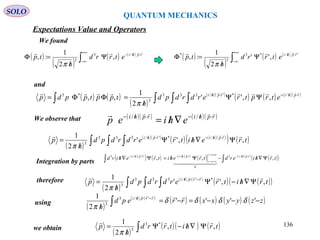 QUANTUM MECHANICS
SOLO
( )
( )
( ) ( )
∫
+∞
∞−
⋅//−
Ψ
/
=Φ rphi
etrrd
h
tp
 /3
3
,
2
1
:,
π
( )
( )
( ) ( )
∫
+∞
∞−
⋅//
Ψ
/
=Φ '/*3
3
*
,''
2
1
:, rphi
etrrd
h
tp

π
and
( ) ( )
( )
( )( )
( ) ( ) ( )( )
∫ ∫ ∫∫
⋅/−⋅/
ΨΨ
/
=ΦΦ= rphirphi
etrptrerdrdpd
h
tpptppdp
  /*'/333
3
*3
,,''
2
1
,,
π
We found
We observe that ( )( ) ( )( )rphirphi
ehiep
 ⋅/−⋅/−
∇/= //
( )
( )( )
( ) ( )( )
( ) ( )∫ ∫ ∫ Ψ∇/Ψ
/
= ⋅/−⋅/
trehitrerdrdpd
h
p rphirphi
,,''
2
1 /*'/333
3
 
π
Integration by parts
( )( )
( ) ( ) ( )( )
( ) ( )( )
( )( )∫∫ Ψ∇/−Ψ/=Ψ∇/ ⋅/−+∞→
−∞→
⋅/−⋅/−
trhierdtrehitrehird rphir
r
rphirphi
,,, /3
0
//3 
  
 
( )
( ) ( )
( ) ( )( )∫ ∫ ∫ Ψ∇/−Ψ
/
= −⋅/
trhitrerdrdpd
h
p rrphi
,,''
2
1 *'/333
3
 
π
therefore
using
( )
( ) ( )
( ) ( ) ( ) ( )zzyyxxrrepd
h
rrphi
−−−=−=
/ ∫
−⋅/
''''
2
1 '/3
3
δδδδ
π

we obtain
( )
( )( ) ( )∫ Ψ∇/−Ψ
/
= trhitrrd
h
p ,,
2
1 *3
3

π
Expectations Value and Operators
136
 