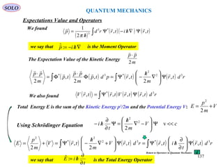 QUANTUM MECHANICS
SOLO
We found
( )
( )( ) ( )∫ Ψ∇/−Ψ
/
= trhitrrd
h
p ,,
2
1 *3
3

π
we say that is the Moment Operator∇/−= hip :ˆ
The Expectation Value of the Kinetic Energy
m
pp
2

⋅
( ) ( ) ( ) ( )∫∫ Ψ





∇
/
−Ψ=Φ
⋅
Φ=
⋅
rdtr
m
h
trpdtp
m
pp
tp
m
pp 32
2
*3*
,
2
,,
2
,
2




We also found ( ) ( ) ( ) ( )∫ ΨΨ= rdtrtrVtrtrV 3*
,,,,

Using Schrödinger Equation cV
m
h
t
hi <<Ψ





−∇
/
=Ψ
∂
∂
/− v
2
2
2
Total Energy E is the sum of the Kinetic Energy p2
/2m and the Potential Energy V: V
m
p
E +=
2
2
( ) ( ) ( ) ( )∫ ∫ Ψ





∂
∂
/Ψ=Ψ





+∇
/
−Ψ=+= rdtr
t
hitrrdtrV
m
h
trV
m
p
E 3*32
2
*
2
,,,
2
,
2

we say that is the Total Energy Operator
t
hiE
∂
∂
/=:ˆ
Return to Operators in Quantum Mechanics
Expectations Value and Operators
137
 