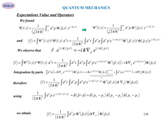 QUANTUM MECHANICS
SOLO
We found
Expectations Value and Operators
( )
( )
( ) ( )
∫
+∞
∞−
⋅//
Φ
/
=Ψ rphi
etppd
h
tr
 /3
3
,
2
1
,
π
( )
( )
( ) ( )
∫
+∞
∞−
⋅//−
Φ
/
=Ψ rphi
etppd
h
tr
 /*3
3
*
,
2
1
,
π
and ( ) ( )
( )
( )( )
( ) ( ) ( )( )
∫ ∫ ∫∫
⋅/⋅/−
ΦΦ
/
=ΨΨ= rphirphi
etprtpepdpdrd
h
rdtrrtrr
  /*'/333
3
3*
,,''
2
1
,,
π
We observe that
( )( ) ( )( )rphi
p
rphi
ehier
 ⋅/⋅/
∇/−= //
( ) ( )
( )
( )( )
( ) ( )( )
( ) ( )∫ ∫ ∫∫ Φ∇/−Φ
/
=ΨΨ= ⋅/⋅/−
tpehitpepdpdrd
h
rdtrrtrr rphi
p
rphi
,,''
2
1
,, /*'/333
3
3*  
π
Integration by parts
therefore
( )( )
( ) ( ) ( )( )
( ) ( )( )
( )( )∫∫ Φ∇/−−Φ/−=Φ∇/− ⋅/+∞→
−∞→
⋅/⋅/
tphiepdtpehitpehipd p
rphip
p
rphirphi
p ,,, /3
0
//3 
  
 
( )
( ) ( )
( ) ( )( )∫ ∫ ∫ Φ∇/Φ
/
= −⋅/−
tphitpepdpdrd
h
r p
pprhi
,,''
2
1 *'/333
3
 
π
using
we obtain
( )
( )( ) ( )∫ Φ∇/Φ
/
= tphitppd
h
r p ,,
2
1 *3
3

π
( )
( ) ( )
( ) ( ) ( ) ( )zzyyxx
pprhi
ppppppppepd
h
−−−=−=
/ ∫
−⋅/−
'''
'/3
3
'
2
1
δδδδ
π

138
 