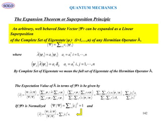 QUANTUM MECHANICS
The Expansion Theorem or Superposition Principle
An arbitrary, well behaved State Vector |Ψ› can be expanded as a Linear
Superposition
of the Complete Set of Eigenstate |ψi› (i=1,…,n) of any Hermitian Operator .Ȃ
∑=
=Ψ
n
i iic1
ψ
By Complete Set of Eigenstate we mean the full set of Eigenstate of the Hermitian Operator .Ȃ
where niaaaA iiiii ,,1ˆ *
=== ψψ
njiaaaA iiijiij ,,1,ˆ *
=== δψψ
The Expectation Value of in terms of |ΨȂ › is be given by
∑
∑
∑ ∑
∑ ∑
∑ ∑
∑∑
∑∑
∑∑
=
=
= =
= =
= =
==
==
==
====
ΨΨ
ΨΨ
= n
i i
n
i ii
n
j
n
i ijij
n
j
n
i ijiij
n
j
n
i ijij
n
i iii
n
j jj
n
i ji
n
j jj
n
i ii
n
j j
c
ac
cc
acc
cc
acc
cc
cAA
A
1
2
1
2
1 1
*
1 1
*
1 1
*
11
11
11
|
|
|
|
|ˆ|
|
|ˆ|
:ˆ
δ
ψψ
ψψ
ψψ
ψψ
ψψ
If |Ψ› is Normalized and1| 1
2
==ΨΨ ∑=
n
i ic
∑=
=
ΨΨ
ΨΨ
=
n
i ii ac
A
A 1
2
|
|ˆ|
:ˆ
SOLO
142
 
