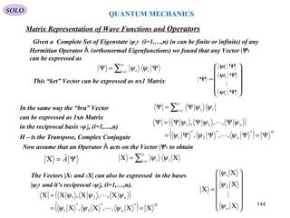 QUANTUM MECHANICS
Matrix Representation of Wave Functions and Operators
This “ket” Vector can be expressed as nx1 Matrix














Ψ
Ψ
Ψ
=Ψ
nψ
ψ
ψ

2
1
Given a Complete Set of Eigenstate |ψi› (i=1,…,n) (n can be finite or infinite) of any
Hermitian Operator (orthonormal Eigenfunctions) we found that any Vector |Ψ›Ȃ
can be expressed as
∑=
Ψ=Ψ
n
i ii1
ψψ
In the same way the “bra” Vector
can be expressed as 1xn Matrix
in the reciprocal basis ‹ψi|, (i=1,…,n)
H – is the Transpose, Complex Conjugate
∑=
Ψ=Ψ
n
i ii1
ψψ
( )
( ) H
n
n
Ψ=ΨΨΨ=
ΨΨΨ=Ψ
**
2
*
1
21
,,,
,,,
ψψψ
ψψψ


Now assume that an Operator acts on the Vector |Ψ› to obtainȂ
Ψ=Χ A















Χ
Χ
Χ
=Χ
nψ
ψ
ψ

2
1
( )
( ) H
n
n
Χ=ΧΧΧ=
ΧΧΧ=Χ
**
2
*
1
21
,,,
,,,
ψψψ
ψψψ


∑=
Χ=Χ
n
i ii1
ψψ
The Vectors |Χ› and ‹Χ| can also be expressed in the bases
|ψi› and it’s reciprocal ‹ψi|, (i=1,…,n).
SOLO
144
 