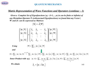 QUANTUM MECHANICS
Matrix Representation of Wave Functions and Operators (continue – 1)
Given a Complete Set of Eigenfunctions |ψi› (i=1,…,n) (n can be finite or infinite) of
any Hermitian Operator (orthonormal Eigenfunctions) we found that any Vector |Ȃ
Ψ› and |Χ› can be expressed as Matrices
Using
Ψ=Χ A















Ψ
Ψ
Ψ














=














Χ
Χ
Χ
nnnnn
n
n
n AAA
AAA
AAA
ψ
ψ
ψ
ψ
ψ
ψ












2
1
21
11211
11211
2
1
jiij AA ψψ

|=
∑ ∑∑ ∑∑∑ = == ==
Ψ=Χ
=
Ψ=Ψ=Ψ=Χ=Χ
n
k j
n
j jkk
n
k
n
j jjkk
n
k kk
A
n
k kk AAA 1 11 111
ψψψψψψψψψψψψ


∑ =
Ψ=Ψ
n
j jj1
ψψ
and
∑∑ ∑ == =
Ψ=Ψ=Χ
n
j j
A
ji
n
k j
n
j jkkii
ijik
AA 11 1
|| ψψψψψψψψψ
δ



Inner Product with ‹ψi|:
We obtain
SOLO
145
 