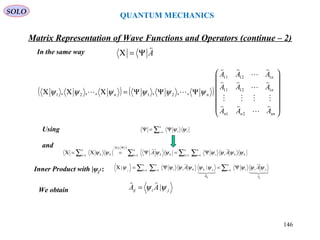 QUANTUM MECHANICS
Matrix Representation of Wave Functions and Operators (continue – 2)
In the same way
Using
A

Ψ=Χ
( ) ( )














ΨΨΨ=ΧΧΧ
nnnn
n
n
nn
AAA
AAA
AAA











21
11211
11211
2121 ,,,,,, ψψψψψψ
jiij AA ψψ |

=
and
Inner Product with |ψj›:
We obtain
∑=
Ψ=Ψ
n
i ii1
ψψ
∑ ∑∑∑ = ==
Ψ=Χ
=
Ψ=Ψ=Χ=Χ
n
k kk
n
i ii
n
k kk
A
n
k kk AA 1 111
ψψψψψψψψ


∑∑ ∑ == =
Ψ=Ψ=Χ
n
i
A
jii
n
k jkk
n
i ii
ijkj
j
AA 11 1
||





ψψψψψψψψψ
δ
SOLO
146
 