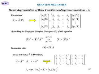 QUANTUM MECHANICS
Matrix Representation of Wave Functions and Operators (continue – 3)
By tacking the Conjugate Complex, Transpose (H) of this equation
We obtained
A

Ψ=Χ
we see that (since is Hermitian)Ȃ
SOLO
Ψ=Χ A















Ψ
Ψ
Ψ














=














Χ
Χ
Χ
nnnnn
n
n
n AAA
AAA
AAA
ψ
ψ
ψ
ψ
ψ
ψ












2
1
21
11211
11211
2
1
HHHH
AA
H
H

Ψ=Χ⇒Ψ=Χ
Χ=Χ
Ψ=Ψ
Comparing with
HH
AAAA

== &
H
nnnn
n
n
nnnn
n
n
AAA
AAA
AAA
AAA
AAA
AAA














=


































21
11211
11211
21
11211
11211
**
|| jiijjiij AAAA ψψψψ

=== 147
 
