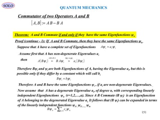 [ ] ABBABA −=:,
Commutator of two Operators A and B
Theorem: A and B Commute if and only if they have the same Eigenfunctions ψn
iii aA ψψ =Suppose that A have a complete set of Eigenfunctions
Proof (continue - 1): If A and B Commute, then they have the same Eigenfunctions ψn
then ( ) ( )ii
aA
i
ABBA
i BaABBA
iii
ψψψ
ψψ ==
==
Therefore Bψi and ψi are both Eigenfunctions of A, having the Eigenvalue ai, but this is
possible only if they differ by a constant which will call bi
iii bB ψψ =
Assume first that A has non-degenerate Eigenvalues ai
Therefore A and B have the same Eigenfunctions ψi , if ai are non-degenerate Eigenvalues. .
Now assume that A has a degenerate Eigenvalue ai, of degree α, with corresponding linearly
independent Eigenfunctions ψir (r=1,2,…,α). Since A B Commute (B ψi) is an Eigenfunction
of A belonging to the degenerated Eigenvalue ai. It follows that (B ψi) can be expanded in terms
of the linearly independent functions ψi1 , ψi2 ,…, ψiα
∑ =
=
α
ψψ 1s isisir cB
QUANTUM MECHANICS
SOLO
151
 
