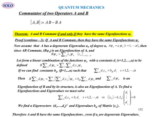 [ ] ABBABA −=:,
Commutator of two Operators A and B
Theorem: A and B Commute if and only if they have the same Eigenfunctions ψi
Proof (continue - 2): If A and B Commute, then they have the same Eigenfunctions ψi
Therefore A and B have the same Eigenfunctions , even if ai are degenerate Eigenvalues. .
{ } nsrrss isrsir ccB ,,1,1 ==∑=
α
ψψ
Let form a linear combination of the functions ψir with α constants dr (r=1,2,…,α) to be
defined ∑ ∑∑ = ==
=
α αα
ψψ 1 11 r s isrsrr irr cddB
If we can find constants biβ (β=1,..,α) such that αβ
α
,,2,11
==∑ =
sdbcd sis rsr
Then and is an
Eigenfunction of B and by its structure, is also an Eigenfunction of A. To find α
Eigenfunctions and Eigenvalues we must solve
( ) ∑∑ ∑∑ == ==
==
α
β
α αα
ψψψ 11 11 s issis isr rsrr irr dbcddB ∑ =
α
ψ1r irrd
{ }( ) 0,,2,1
1
1
=










−⇒==∑ =
α
α
α
α
d
d
Ibcsdbcd iissis isr 
We find α Eigenvectors (d1,…,dα)T
and Eigenvalues biβ of Matrix {cis}.
Now assume that A has a degenerate Eigenvalue ai, of degree α, , then
since AB Commute, (Bψir)is an Eigenfunction of A, and
( )αψψ ,,1 == raA iriir
QUANTUM MECHANICS
SOLO
152
 