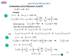 [ ] ABBABA −=:,
Commutator of two Operators A and B
Examples
xhipBxA x ∂∂/−=== /&
[ ] ( ) ( ) ψψ
ψ
ψψ hix
xx
xhixppxpx xxx /=





∂
∂
−
∂
∂
/−=−=,
In the same way [ ] [ ] ψψψψ hipzhipy zy /=/= ,&,
[ ] [ ] [ ] hipzhipyhipx zyx /=/=/= ,&,&,
1
3
t
hiEBtA
∂
∂
/=== &
[ ] ( ) ψψ
ψ
ψψ hit
tt
thitp
t
hitEt x /−=





∂
∂
−
∂
∂
/=





−
∂
∂
/=,
Since this is true for all State Vectors ψ
[ ] hiEt /−=,
QUANTUM MECHANICS
SOLO
[ ] ( )[ ] ( ) ψψψψψ hirhirrhipr
I
/=∇/=∇−∇/−=

, [ ] hipr /=

,
∇/−=== hipBrA

&2
[ ] [ ] [ ] [ ] [ ] [ ] 0,,&0,,&0,, ====== yxzxzy pzpzpypypxpxalso
153
Return to Table of Content
 