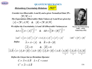 ΨΨ=ΨΨ= ||&|| BBAA
Heisenberg Uncertainty Relations
Consider two Observable A and B, and a given Normalized State |Ψ›.
We define the Uncertainties ∆A and ∆B (Observable Variances) as
1| =ΨΨ
( )[ ] ( )[ ] 2/122/12
:&: BBBAAA −=∆−=∆
( ) ( ) 222222
2 AAAAAAAAA −=+−=−=∆ ( ) 222
BBB −=∆
Define
0
~
&0
~
:
~
&:
~
==
−=−=
BA
BBBAAA
[ ] [ ] [ ] [ ] [ ] [ ] [ ] [ ]
000
,,,,,,,
~
,
~
BABABABABBABBABBAABA +−−=−−−=−−=
Define the Linear but no Hermitian Operator
BiAC
constBiAC
~~
:
~~
:
*
*
λ
λλλ
−=
==+=
Werner Karl Heisenberg
(1901 – 1976)
Nobel Price 1932
1927
The Expectations (Observables Main Values) of A and B are given by:
QUANTUM MECHANICS
SOLO
154
 
