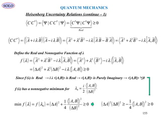 Heisenberg Uncertainty Relations (continue – 1)
Define the Real and Nonnegative Function of λ
0||| ****
≥ΨΨ=ΨΨ=

Real
CCCCCC
( )( ) ( ) [ ]BAiBAABBAiBABiABiACC
~
,
~~~~~~~~~~~~~ 222222*
λλλλλλ −+=−−+=−+=
( ) [ ] [ ]
( ) ( ) [ ] 0,
~
,
~~~~
,
~~~
222
222222
≥−∆+∆=
−+=−+=
BAiBA
BAiBABAiBAf
λλ
λλλλλ
Since f (λ) is Real → i λ ‹[A,B]› is Real → ‹[A,B]› is Purely Imaginary → ‹[A,B]› 2
≤0
f (λ) has a nonnegative minimum for
[ ]
( )20
,
2 B
BAi
∆
=λ
( ) ( ) ( )
[ ]
( )
0
,
4
1
min 2
2
2
0 ≥
∆
+∆==
B
BA
Aff λλ ( ) ( ) [ ] 0,
4
1 222
≥−≥∆∆ BABA
QUANTUM MECHANICS
SOLO
155
 