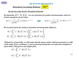 Heisenberg Uncertainty Relations 1927
QUANTUM MECHANICS
SOLO
157
( )
( )
( ) ( )
∫
+∞
∞−
⋅//−
Ψ
/
=Φ rphi
errd
h
p
 /3
3
2
1
:
π
( )
( )
( ) ( )
∫
+∞
∞−
⋅//+
Φ
/
= rphi
eppd
h
r
 /3
3
2
1
π
ψ
We are interested in the variances of position and momentum, defined as
( ) ( )
2
2222




 ⋅−⋅= ∫∫
∞+
∞−
∞+
∞−
xdxxxdxxx ψψσ
( ) ( )
2
2222




 ⋅−⋅= ∫∫
∞+
∞−
∞+
∞−
pdpppdppp φφσ
Without loss of generality, we will assume that the means vanish, which just amounts to a shift
of the origin of our coordinates. (A more general proof that does not make this assumption is
given below.) This gives us the simpler form
( )∫
+∞
∞−
⋅= xdxxx
222
ψσ
( )∫
+∞
∞−
⋅= pdppp
222
φσ
We found that are wave functions for position and momentum, which are
Fourier transforms of each other.
( ) ( )pr

φψ &
Second way using Fourier Transform Properties
 