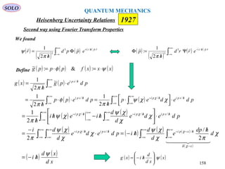 Heisenberg Uncertainty Relations 1927
QUANTUM MECHANICS
SOLO
158
( ) ( )
( ) ( ) ( ) ( )
( )
( ) ( )
xd
xd
hi
d
hdp
e
d
d
hipdede
d
di
pdede
d
d
hiehi
h
x
hxpihxpihpi
hxpihpihpi
ψ
χ
πχ
χψ
χ
χ
χψ
π
χ
χ
χψ
χψ
π
χδ
χχ
χχ
/−=
/
/−=⋅
−
=
⋅





/−/
/
=
∫ ∫∫ ∫
∫ ∫
∞+
∞−
−
∞+
∞−
/−−
∞+
∞−
/
∞+
∞−
/−
∞+
∞−
/
∞+
∞−
/−∞+
∞−
/−
  
2
/
2
2
1
///
///
( )
( )
( ) ( )
∫
+∞
∞−
⋅//−
Ψ
/
=Φ rphi
errd
h
p
 /3
3
2
1
:
π
We found
( )
( )
( ) ( )
∫
+∞
∞−
⋅//+
Φ
/
= rphi
eppd
h
r
 /3
3
2
1
π
ψ
Define ( ) ( ) ( ) ( )xxxfpppg ψφ ⋅=⋅= :&:~
( ) ( )
( ) ( )∫ ∫∫
∫
∞+
∞−
/
∞+
∞−
/−
∞+
∞−
/
+∞
∞−
/
⋅



 ⋅
/
=⋅⋅
/
=
⋅
/
=
pdedep
h
pdepp
h
pdepg
h
xg
hxpihpihxpi
hxpi
///
/
2
1
2
1
~
2
1
χχψ
π
φ
π
π
χ
( ) ( )x
xd
d
hixg ψ





/−=
Second way using Fourier Transform Properties
 