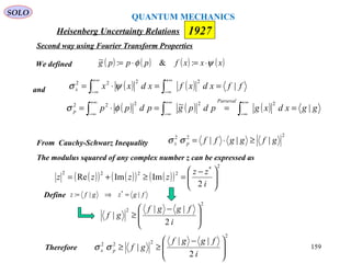 Heisenberg Uncertainty Relations 1927
QUANTUM MECHANICS
SOLO
159
and
We defined ( ) ( ) ( ) ( )xxxfpppg ψφ ⋅=⋅= :&:~
( ) ( ) ffxdxfxdxxx |
2222
==⋅= ∫∫
+∞
∞−
+∞
∞−
ψσ
( ) ( ) ( ) ggxdxgpdpgpdpp
Parseval
p |~ 22222
===⋅= ∫∫∫
+∞
∞−
+∞
∞−
+∞
∞−
φσ
From Cauchy-Schwarz Inequality
222
||| gfggffpx ≥⋅=σσ
The modulus squared of any complex number z can be expressed as
( )( ) ( )( ) ( )( )
2*
2222
2
ImImRe 




 −
=≥+=
i
zz
zzzz
Define fgzgfz ||: *
=⇒=
2
222
2
||
| 






 −
≥≥
i
fggf
gfpx σσTherefore
2
2
2
||
| 






 −
≥
i
fggf
gf
Second way using Fourier Transform Properties
 