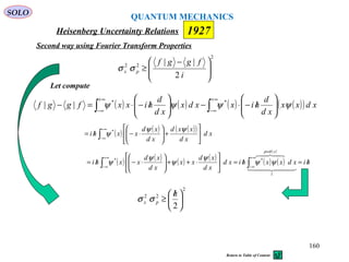 Heisenberg Uncertainty Relations 1927
QUANTUM MECHANICS
SOLO
160
2
22
2
||







 −
≥
i
fggf
px σσ
Let compute
Second way using Fourier Transform Properties
( ) ( ) ( ) ( )( )∫∫
∞+
∞−
∞+
∞− 





/−⋅−





/−⋅=− xdxx
xd
d
hixxdx
xd
d
hixxfggf ψψψψ **
||
( ) ( ) ( )( )
∫
∞+
∞−






+





⋅−/= xd
xd
xxd
xd
xd
xxhi
ψψ
ψ *
( ) ( ) ( ) ( ) ( ) ( )
( )
hixdxxhixd
xd
xd
xx
xd
xd
xxhi
xprob
/=/=





⋅++





⋅−/= ∫∫
∞+
∞−
∞+
∞−
  

1
**
ψψ
ψ
ψ
ψ
ψ
Return to Table of Content
2
22
2





 /
≥
h
px σσ
 