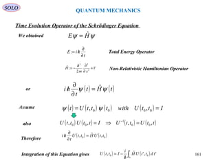 QUANTUM MECHANICS
Time Evolution Operator of the Schrödinger Equation
We obtained
t
hiE
∂
∂
/=: Total Energy Operator
Non-Relativistic Hamiltonian OperatorV
xm
h
H +
∂
∂/
−= 2
22
2
:ˆ
ψψ HE ˆ=
( ) ( )tHt
t
hi ψψ ˆ=
∂
∂
/
Therefore
Assume ( ) ( ) ( ) ( ) IttUwithtttUt == 0000 ,, ψψ
also ( ) ( ) ( ) ( )ttUttUIttUttU ,,,, 00
1
00 =⇒= −
( ) ( )00 ,ˆ, ttUHttU
t
hi =
∂
∂
/
or
Integration of this Equation gives ( ) ( )∫/
−=
t
t
tdttUH
h
i
IttU
0
','ˆ, 00
SOLO
161
 