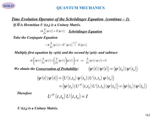 QUANTUM MECHANICS
Time Evolution Operator of the Schrödinger Equation (continue – 1)
We obtain the Conservation of Probability:
Therefore
U (t,t0) is a Unitary Matrix.
( ) ( ) ( ) ( )00 || tttt ψψψψ =
( ) ( ) ( ) ( ) ( ) ( )
( ) ( ) ( ) ( ) ( ) ( )000000
0000
||,,|
,|,|
tttttUttUt
tttUtttUtt
H
ψψψψ
ψψψψ
==
=
( ) ( ) IttUttU H
=00 ,,
If Ĥ is Hermitian U (t,t0) is a Unitary Matrix.
( ) ( )tHt
t
hi ψψ ˆ=
∂
∂
/
Take the Conjugate Equation
Schrödinger Equation
( ) ( ) ( )tHtHt
t
hi
HH
ψψψ ˆˆ
*ˆˆ
*
=
==
∂
∂
/−
Multiply first equation by ‹ψ(t)| and the second by |ψ(t)› and subtract
( ) ( ) ( ) ( ) ( ) ( ) 0|0 =
∂
∂
⇒=













∂
∂
+
∂
∂
/ tt
t
tt
t
t
t
thi ψψψψψψ
SOLO
162
 