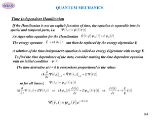 QUANTUM MECHANICS
Time Independent Hamiltonian
SOLO
If the Hamiltonian is not an explicit function of time, the equation is separable into its
spatial and temporal parts, i.e. ( ) ( ) ( )trtr τψ

=Ψ ,
An eigenvalue equation for the Hamiltonian ( ) ( ) ( )rErprH HH

ψψ =,ˆ
The energy operator can then be replaced by the energy eigenvalue EthiE ∂∂/= /ˆ
A solution of the time-independent equation is called an energy Eigenstate with energy E
To find the time dependence of the state, consider starting the time-dependent equation
with an initial condition ( )r

ψ
The time derivative at t = 0 is everywhere proportional to the value:
( ) ( ) ( )0,,ˆ, 00
rEtrHtr
t
hi tt

Ψ=Ψ=Ψ
∂
∂
/ ==
so for all times t, ( ) ( ) ( )trtr H τψ

=Ψ ,
( ) ( ) ( ) ( ) ( ) ( ) ( ) ( )t
h
E
i
td
td
trE
td
td
rhitrEtr
t
hi HH τ
τ
τψ
τ
ψ
/
−=⇒=/⇒Ψ=Ψ
∂
∂
/

,,
( ) ( ) htEi
H ertr /−
=Ψ /
,

ψ
164
 