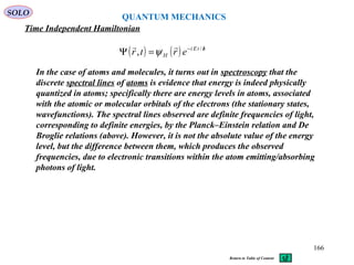 QUANTUM MECHANICS
Time Independent Hamiltonian
SOLO
( ) ( ) htEi
H ertr /−
=Ψ /
,

ψ
In the case of atoms and molecules, it turns out in spectroscopy that the
discrete spectral lines of atoms is evidence that energy is indeed physically
quantized in atoms; specifically there are energy levels in atoms, associated
with the atomic or molecular orbitals of the electrons (the stationary states,
wavefunctions). The spectral lines observed are definite frequencies of light,
corresponding to definite energies, by the Planck–Einstein relation and De
Broglie relations (above). However, it is not the absolute value of the energy
level, but the difference between them, which produces the observed
frequencies, due to electronic transitions within the atom emitting/absorbing
photons of light.
166
Return to Table of Content
 