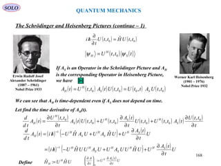 QUANTUM MECHANICS
The Schrödinger and Heisenberg Pictures (continue – 1)
Werner Karl Heisenberg
(1901 – 1976)
Nobel Price 1932
Erwin Rudolf Josef
Alexander Schrödinger
(1887 – 1961)
Nobel Prize 1933 ( ) ( ) ( ) ( ) ( ) ( )0000 ,,,, ttUAttUttUtAttUtA SS
H
H ==
Let find the time derivative of AH(t).
If AS is an Operator in the Schrödinger Picture and AH
is the corresponding Operator in Heisenberg Picture,
we have
We can see that AH is time-dependent even if AS does not depend on time.
( ) ( )tttU S
H
H ψψ 0,=
( ) ( ) ( ) ( ) ( ) ( ) ( ) ( ) ( ) ( )
t
ttU
tAttUttU
t
tA
ttUttUtA
t
ttU
tA
td
d
S
HSH
S
H
H
∂
∂
+
∂
∂
+
∂
∂
= 0
0000
0 ,
,,,,
,
( ) ( )00 ,ˆ, ttUHttU
t
hi =
∂
∂
/
( ) ( ) ( ) ( )
( ) ( ) ( )U
t
tA
UUHUUAUUAUUHUhi
U
t
tA
UUHAUUAHUhitA
td
d
SHH
S
H
S
HH
SH
S
H
S
H
H
∂
∂
++−/=
∂
∂
++−/=
−
−
ˆˆ
ˆˆ
1
1
Define UHUH H
H
ˆ:ˆ =
( )U
t
tA
U
t
A SH
H
∂
∂
=





∂
∂
:
SOLO
168
 