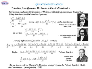 QUANTUM MECHANICS
SOLO
( )
( )







∂
∂
−=
∂
∂
=
r
tprH
td
pd
p
tprH
td
rd




,,
,,
In Classical Mechanics the Equation of Motion of a Particle of mass m can be described
Using Hamilton-Jacobi Canonical Equations
Transition from Quantum Mechanics to Classical Mechanics.
where is the Hamiltonian( ) ( )trV
m
pp
tprH ,
2
:,,



+
⋅
=
To see this
( )
( ) ( )







=
∂
∂
−=
∂
∂
−=
==
∂
∂
=
=
F
r
trV
r
tprH
td
pd
m
p
p
tprH
td
rd mp








 
,,,
v
,, v
For any differentiable function we have( )tprA ,,

( ) ( ) ( ) ( ) ( ) ( ) ( ) ( ) ( )
t
tprA
r
tprH
p
tprA
p
tprH
r
tprA
t
tprA
td
pd
p
tprA
td
rd
r
tprA
tprA
td
d
∂
∂
+
∂
∂
∂
∂
−
∂
∂
∂
∂
=
∂
∂
+
∂
∂
+
∂
∂
=
,,,,,,,,,,,,,,,,
,,














Define Poisson Brackets{ } ( ) ( ) ( ) ( )
r
tprH
p
tprA
p
tprH
r
tprA
HA 







∂
∂
∂
∂
−
∂
∂
∂
∂
=
,,,,,,,,
:,
( ) { } ( )
t
tprA
HAtprA
td
d
∂
∂
+=
,,
,,,


Carl Gustav Jacob Jacobi
(1804-1851)
William Rowan Hamilton
(1805-1855)
Siméon Denis
Poisson
1781-1840
172We see that to go from Classical to Quantum we must replace the Poisson Brackets { }with
the Commutator [ ] multiplied by .( )hi //1
 