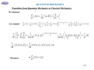 QUANTUM MECHANICS
SOLO
We obtained
Let compute ( ) [ ] ( )
[ ] [ ] [ ]
( )[ ]trVr
him
p
r
hi
trV
m
p
r
hi
r
t
Hr
hi
tr
td
d CBCACBA
,,
1
2
,
1
,
2
,
1ˆ,
1 2,,,2
0



/
+





/
=





+
/
=
∂
∂
+
/
=
+=+
[ ]
[ ] [ ] [ ]
[ ] [ ] p
m
prpppr
him
ppr
himm
p
r
hi hihi
CABCBABCA
 1
,,
2
1
,
2
1
2
,
1 ,,,2
=+
/
=⋅
/
=





/ ////
+=
( )[ ] ( ) ( ) 0,,
1
,,
1
=−
/
=
/
rtrVtrVr
hi
trVr
hi

Therefore ( ) ptr
td
d
m

=
( ) [ ] A
t
HA
hi
tA
td
d
∂
∂
+
/
= ˆ,
1
Transition from Quantum Mechanics to Classical Mechanics.
173
 