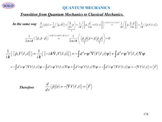 QUANTUM MECHANICS
SOLO
In the same way ( ) [ ] ( )
[ ] [ ] [ ]
( )[ ]trVp
him
pp
p
hi
trV
m
p
p
hi
p
t
Hp
hi
tp
td
d CBCACBA
,,
1
2
,
1
,
2
,
1ˆ,
1 ,,,2
0





/
+




 ⋅
/
=





+
/
=
∂
∂
+
/
=
+=+
[ ]
[ ] [ ] [ ]
[ ] [ ] 0,,
2
1
,
2
1
00
,,,
=+
/
=⋅
/
+=




pppppp
him
ppp
him
CABCBABCA
( )[ ] ( )[ ] ( )( ) ( )∫∫ ∇+∇−=∇/−
/
=
/
ψψψψ trVrdtrVrdtrVhi
hi
trVp
hi
,,,,
1
,,
1 *3*3 
( )( ) ( ) ( ) ( )( ) ( ) FtrVtrVrdtrVrdtrVrdtrVrd

=∇−=∇−=∇+∇−∇−= ∫∫∫∫ ,,,,, *3*3*3*3
ψψψψψψψψ
Therefore ( ) ( ) FtrVtp
td
d 
=∇−= ,
Transition from Quantum Mechanics to Classical Mechanics.
174
 