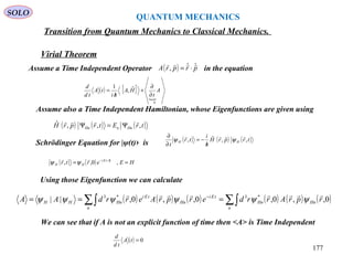 QUANTUM MECHANICS
SOLO
Virial Theorem
Transition from Quantum Mechanics to Classical Mechanics.
Assume a Time Independent Operator in the equation( ) prprA ˆˆ,

⋅=
( ) [ ]

0
ˆ,
1
A
t
HA
hi
tA
td
d
∂
∂
+
/
=
Assume also a Time Independent Hamiltonian, whose Eigenfunctions are given using
( ) ( ) ( )trEtrprH HnnHn ,,,ˆ 
Ψ=Ψ
Schrödinger Equation for |ψ(t)› is ( ) ( ) ( )trprH
h
i
tr
t
HH ,,ˆ,

ψψ
/
−=
∂
∂
( ) ( ) HEertr htEi
HH == /−
,0,, /
ψψ
Using those Eigenfunction we can calculate
( ) ( ) ( ) ( ) ( ) ( )∑∫∑∫ === −
n
HnHn
n
tEi
Hn
tEi
HnHH rprArrderprAerrdAA 0,,0,0,,0,|| *3*3 
ψψψψψψ
We can see that if A is not an explicit function of time then <A> is Time Independent
( ) 0=tA
td
d
177
 