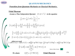 QUANTUM MECHANICS
SOLO
Virial Theorem
Transition from Quantum Mechanics to Classical Mechanics.
Assume a Time Independent Operator in the equation
[ ] ( ) ( )[ ]rVpr
m
pp
prrV
m
pp
prHpr





,ˆˆ
2
ˆˆ
,ˆˆˆ
2
ˆˆ
,ˆˆˆ,ˆˆ ⋅+







 ⋅
⋅=








+
⋅
⋅=⋅
[ ] [ ]( ) [ ] [ ] [ ] [ ] m
pp
hipprpprpppprppr
m
pprppppr
mm
pp
pr
hihi
ˆˆ
ˆˆ,ˆˆ,ˆˆˆˆˆˆ,ˆˆ,ˆˆ
2
1ˆ,ˆˆˆˆˆ,ˆˆ
2
1
2
ˆˆ
,ˆˆ
00



 ⋅
/=
















+⋅+⋅








+=⋅⋅+⋅⋅=







 ⋅
⋅
//
( )[ ] ( )[ ] ( )[ ] ( )[ ] ( )rVrhirVhirprVrrVprrVpr



∇/−=∇/−=+=⋅ ,ˆ,,ˆˆ,ˆ,ˆ,ˆ,ˆˆ
0
( ) prprA ˆˆ,

⋅=
( ) [ ]

0ˆ,
1
0
=
∂
∂
+
/
= A
t
HA
hi
tA
td
d
We obtain
( )[ ] ( )[ ] ( )( ) ( )( ) ( )( )∫∫∫ ∇/−=∇−∇/−=∇/−=∇/− ψψψψψψ rVrdhirVrdrVrdhirVhirVhi
 *3*3*3
,,
[ ] ( ) 0ˆ
2
ˆˆ
2ˆ,ˆˆ =∇⋅/−
⋅
/=⋅ rVrhi
m
pp
hiHpr
T




where we used
( )rVrT

∇⋅=2 Virial Theorem 178
Return to Table of Content
 