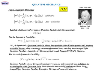 QUANTUM MECHANICS
Pauli Exclusion Principle
Wolfgang Pauli
1900 - 1958
Nobel Prize 1945
21 ψψ =
|Ψ12
s› is Symmetric. Quantum Particles whose Two-particles State Vectors possess this property
are called Bosons, they can occupy the same Quantum State, and they have Integral Spin
Quantum Number. Examples are Photons, Electroweak Forces (W+
,W-
,Z0
), Gluons…
( )
( ) symmetricAnti
Symmetric
A
S
−−=Ψ
+=Ψ
1221
12
1221
12
2
1
2
1
ψψψψ
ψψψψ
SOLO
Let find what happen if we put two Quantum Particles into the same State
For the Symmetric Possibility:
( ) ( ) SymmetricSS
21
21121221
12
2
1
2
1
Ψ=+=+=Ψ ψψψψψψψψ
For the Anti-Symmetric Possibility:
( ) symmetricAntiA −=−=Ψ
=
0
2
1 21
1221
12
ψψ
ψψψψ
Quantum Particles whose Two-particles State Vectors are antysymmetric are forbidden for
occupying the same Quantum State. Such particles are called Fermions and have Half-
integral Spin Quantum Number. Examples: Electrons, Protons, Neutrons…
180
1924
 