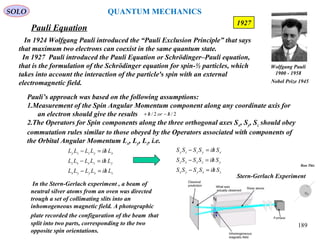 Pauli Equation
SOLO
In 1924 Wolfgang Pauli introduced the “Pauli Exclusion Principle” that says
that maximum two electrons can coexist in the same quantum state.
In 1927 Pauli introduced the Pauli Equation or Schrödinger–Pauli equation,
that is the formulation of the Schrödinger equation for spin-½ particles, which
takes into account the interaction of the particle's spin with an external
electromagnetic field.
189
1927
Pauli’s approach was based on the following assumptions:
1.Measurement of the Spin Angular Momentum component along any coordinate axis for
an electron should give the results
2.The Operators for Spin components along the three orthogonal axes Sx, Sy, Sz should obey
commutation rules similar to those obeyed by the Operators associated with components of
the Orbital Angular Momentum Lx, Ly, Lz, i.e.
2/2/ horh /−/+
zxyyx
yzxxz
xyzzy
LhiLLLL
LhiLLLL
LhiLLLL
/=−
/=−
/=−
zxyyx
yzxxz
xyzzy
ShiSSSS
ShiSSSS
ShiSSSS
/=−
/=−
/=−
In the Stern-Gerlach experiment , a beam of
neutral silver atoms from an oven was directed
trough a set of collimating slits into an
inhomogeneous magnetic field. A photographic
plate recorded the configuration of the beam that
split into two parts, corresponding to the two
opposite spin orientations.
Run This
Stern-Gerlach Experiment
Wolfgang Pauli
1900 - 1958
Nobel Prize 1945
QUANTUM MECHANICS
 
