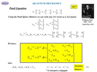 Pauli Equation
SOLO
191
1927
( )






−
+




 −
+





=++=
∆
10
01
v
0
0
v
01
10
vvvv22 zAyAxAzzAyyAxxA
A
x
i
i
V σσσ
We have:
( ) ( )








−+
−
=⋅=
zAyAxA
yAxAzAAA
x
i
i
V
vvv
vvv
v22 σ

( ) ( )








−+
−
=⋅=
zByBxB
yBxBzBBB
x
i
i
V
vvv
vvv
v22 σ

Using the Pauli Spinor Matrices we can write any 3x1 vector as a 2x2 matrix
( ) ( )










=










=
∆∆
zB
yB
xB
B
x
zA
yA
xA
A
x
v
v
v
v,
v
v
v
v 1313






−
=




 −
=





=
10
01
,
0
0
,
01
10
zyx
i
i
σσσ
also:
2x2Izzyyxx === σσσσσσ z
H
zy
H
yx
H
x σσσσσσ === ,,
Hermitian
MatricesH
is transpose conjugate
Wolfgang Pauli
1900 - 1958
Nobel Prize 1945
QUANTUM MECHANICS
 