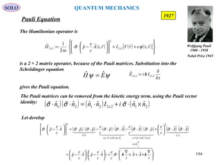 Pauli Equation
SOLO
194
The Hamiltonian operator is
is a 2 × 2 matrix operator, because of the Pauli matrices. Substitution into the
Schrödinger equation
gives the Pauli equation.
1927
ψψ EH ˆˆ =
( ) ( ) ( )[ ]








++











−⋅= rterVIrtA
c
e
p
m
H

,,ˆ
2
1
:ˆ
2x2
2
2x2 ϕσ
t
IhiE
∂
∂
/= 2x22x2 :ˆ
The Pauli matrices can be removed from the kinetic energy term, using the Pauli vector
identity:
Let develop
( )( ) ( ) ( )21222121
ˆˆˆˆˆˆ nniInnnn x ×⋅+⋅=⋅⋅ σσσ

( ) ( ) ( ) ( )
( )
( ) ( )
( )
( ) ( )
  



  

  

  



i
hp
AA
pAeipAeApeiApe
pp
i
hAA
i
h
c
e
iA
c
e
pA
c
e
p
AA
c
e
pA
c
e
Ap
c
e
ppA
c
e
p
∇
/=
⋅
×⋅+⋅×⋅+⋅
⋅





 ∇
/×+×
∇
/⋅−





−⋅





−=
⋅⋅⋅





+⋅⋅⋅−⋅⋅⋅−⋅⋅⋅=











−⋅
ˆ
2
ˆˆˆˆ
ˆˆ
2
ˆˆ
ˆˆˆˆˆ
σ
σσσσσσσσσ
σσ
Wolfgang Pauli
1900 - 1958
Nobel Prize 1945
QUANTUM MECHANICS
 