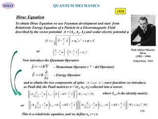 Dirac Equation
SOLO
198
1928
To obtain Dirac Equation we use Feynman development and start from
Relativistic Energy Equation of a Particle in a Electromagnetic Field
described by the vector potential A = (Ax, Ay, Az) and scalar electric potential φ
Now introduce the Quantum Operators
∇/−= hipˆ - Momentum Operator ( - del Operator)∇
- Energy Operator
t
hiE
∂
∂
/=ˆ
This is a relativistic equation, and we define x0 := c t.
EecmA
c
e
PcH =++





−= ϕ22
0
2

and to obtain the two components of spins wave functions we introduce,
as Pauli did, the Pauli matrices σ = (σx, σy, σz) collected into a tensor.
2/2/ handh /−/+
where I2x2 is the identity matrix.
( )
Ψ=Ψ




















−∇/−⋅−





−
∂
∂
/ 22
0
2
2x2
2
cmA
c
e
hiI
c
e
tc
hi

σϕ
22
0
22
cmA
c
e
P
c
e
c
E
=





−−





−

ϕor
( ) ( )
( ) Ψ=Ψ











−∇/−⋅−





−
∂
∂
/











−∇/−⋅+





−
∂
∂
/
2
2x22x2 cmA
c
e
hiI
c
e
tc
hiA
c
e
hiI
c
e
tc
hi

σϕσϕor
Paul Adrien Maurice
Dirac
(1902 – 1984)
Nobel Prize 1933
QUANTUM MECHANICS
 