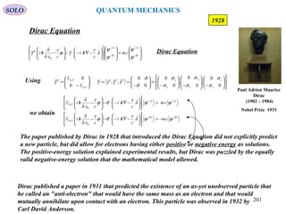 201
Dirac Equation
SOLO
1928
Using ( )














−







−





−
=





−
==





−
=
0
0
,
0
0
,
0
0
:
0
0
:,,:,
0
0
: 321
2x2
2x20
z
z
y
y
x
x
I
I
σ
σ
σ
σ
σ
σ
σ
σ
γγγγγ 


( )
( )
( )
( ) 







=



















−∇/−⋅−





−
∂
∂
/ B
A
B
A
cmA
c
e
hi
c
e
x
hi
ψ
ψ
ψ
ψ
γϕγ

0
0 Dirac Equation
( ) ( )
( ) ( )BB
AA
cmA
c
e
hi
c
e
x
hiI
cmA
c
e
hi
c
e
x
hiI
ψψσϕ
ψψσϕ
−=











−∇/−⋅−





−
∂
∂
/
=











−∇/−⋅−





−
∂
∂
/


0
2x2
0
2x2
we obtain
The paper published by Dirac in 1928 that introduced the Dirac Equation did not explicitly predict
a new particle, but did allow for electrons having either positive or negative energy as solutions.
The positive-energy solution explained experimental results, but Dirac was puzzled by the equally
valid negative-energy solution that the mathematical model allowed.
Dirac published a paper in 1931 that predicted the existence of an as-yet unobserved particle that
he called an "anti-electron" that would have the same mass as an electron and that would
mutually annihilate upon contact with an electron. This particle was observed in 1932 by
Carl David Anderson.
Paul Adrien Maurice
Dirac
(1902 – 1984)
Nobel Prize 1933
QUANTUM MECHANICS
 