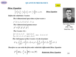 203
Dirac Equation
SOLO
1928
Define the relativistic 4 vectors
The 4-divergence of the 4-vector A is the invariant:
( ) ( ) A
x
A
AA
x
AAA
x
A

⋅∇+
∂
∂
=





∇
∂
∂
=∂=−





−∇
∂
∂
=∂ 0
0
0
0
0
0
,,,, α
αα
α
( ) ( ) ( )( )
( ) ( ) ( )( )
( )321
3210
3210
,,
,,,,,
,,,,,
AAAAwhere
rtArAAAAA
rtArAAAAA
=




−=−−−=
== 


ϕ
ϕ
α
α
The 4-vector A is :
( ) ( ) ctxxxxxxxx == 003210
,,,,:
α
The 4-dimensional space-time or four-vector x
( )3210
,,,: γγγγγ α 
=
The 4-dimensional gamma tensor
Therefore we can write the first order relativistic differential Dirac Equation
Ψ=Ψ





−∂/ cmA
c
e
hi αα
α
γ

Relativistic Dirac Equation
Ψ=Ψ











−∇/−⋅−





−
∂
∂
/ cmA
c
e
hi
c
e
x
hi

γϕγ
0
0
Dirac Equation
Paul Adrien Maurice
Dirac
(1902 – 1984)
Nobel Prize 1933
QUANTUM MECHANICS
 