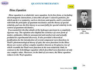 Dirac Equation
SOLO
Paul Adrien Maurice
Dirac
(1902 – 1984)
206
1928
Dirac equation is a relativistic wave equation. In its free form, or including
electromagnetic interactions, it describes all spin-½ massive particles, for
which parity is a symmetry, such as electrons and quarks, and is consistent
with both the principles of quantum mechanics and the theory of special
relativity,and was the first theory to account fully for special relativity in the
context of quantum mechanics.
It accounted for the fine details of the hydrogen spectrum in a completely
rigorous way. The equation also implied the existence of a new form of
matter, antimatter, hitherto unsuspected and unobserved, and actually
predated its experimental discovery. It also provided a theoretical
justification for the introduction of several-component wave functions in
Pauli's phenomenological theory of spin; the wave functions in the Dirac
theory are vectors of four complex numbers (known as bi-spinors), two of
which resemble the Pauli wave function in the non-relativistic limit, in
contrast to the Schrödinger equation which described wave functions of only
one complex value. Moreover, in the limit of zero mass, the Dirac equation
reduces to the Weyl equation.
Return to Table of Content
QUANTUM MECHANICS
 