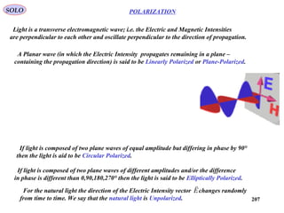 207
POLARIZATIONSOLO
Light is a transverse electromagnetic wave; i.e. the Electric and Magnetic Intensities
are perpendicular to each other and oscillate perpendicular to the direction of propagation.
A Planar wave (in which the Electric Intensity propagates remaining in a plane –
containing the propagation direction) is said to be Linearly Polarized or Plane-Polarized.
If light is composed of two plane waves of equal amplitude but differing in phase by 90°
then the light is aid to be Circular Polarized.
If light is composed of two plane waves of different amplitudes and/or the difference
in phase is different than 0,90,180,270° then the light is said to be Elliptically Polarized.
For the natural light the direction of the Electric Intensity vector changes randomly
from time to time. We say that the natural light is Unpolarized.
E

 