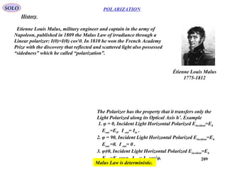 209
POLARIZATIONSOLO
History
Étienne Louis Malus
1775-1812
Etienne Louis Malus, military engineer and captain in the army of
Napoleon, published in 1809 the Malus Law of irradiance through a
Linear polarizer: I(θ)=I(0) cos2
θ. In 1810 he won the French Academy
Prize with the discovery that reflected and scattered light also possessed
“sidedness” which he called “polarization”.
The Polarizer has the property that it transfers only the
Light Polarized along its Optical Axis h’. Example
1. φ = 0, Incident Light Horizontal Polarized Eincident=Eh
Eout =Eh. I out= Iin .
2. φ = 90, Incident Light Horizontal Polarized Eincident=Eh
Eout =0. I out= 0 .
3. φ≠0, Incident Light Horizontal Polarized Eincident=Eh
Eout =Eh cosφ. I out= Iin cos2
φ.
Malus Law is deterministic.
 