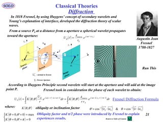 21
Diffraction
SOLO
Augustin Jean
Fresnel
1788-1827
In 1818 Fresnel, by using Huygens’ concept of secondary wavelets and
Young’s explanation of interface, developed the diffraction theory of scalar
waves.
P
0P
Q 1x
0x
1y
0y
η
ξ
Fr

Sr

ρ
 r

O
'θ
θ
Screen
Image
plane
Source
plane
0O
1O
Sn1
Σ
Σ - Screen Aperture
Sn1 - normal to Screen
From a source P0 at a distance from a aperture a spherical wavelet propagates
toward the aperture: ( ) ( )Srktj
S
source
Q e
r
A
tU −
= '
' ω
According to Huygens Principle second wavelets will start at the aperture and will add at the image
point P.
( ) ( ) ( )( )
( ) ( )( )
∫∫ Σ
++−
Σ
+−−
== dre
rr
A
Kdre
r
U
KtU rrktj
S
sourcerkttjQ
P
S 2/2/'
',', πωπω
θθθθ
where: ( )',θθK obliquity or inclination factor ( ) ( )SSS nrnr 11cos&11cos' 11
⋅=⋅= −−
θθ
( )
( )


===
===
0',0
max0',0
πθθ
θθ
K
K Obliquity factor and π/2 phase were introduced by Fresnel to explain
experiences results.
Fresnel Diffraction Formula
Fresnel took in consideration the phase of each wavelet to obtain:
Run This
Return to Table of Content
Classical Theories
 