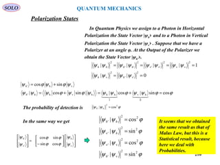 210
SOLO
Polarization States
In Quantum Physics we assign to a Photon in Horizontal
Polarization the State Vector |ψh› and to a Photon in Vertical
Polarization the State Vector |ψv› . Suppose that we have a
Polarizer at an angle φ. At the Output of the Polarizer we
obtain the State Vector |ψh’›.
0||
1||||
2
v''
2
v
2
vv
2
v'v'
2
''
2
==
====
ψψψψ
ψψψψψψψψ
hh
hhhh
ϕϕψψϕψψψϕψϕψψψ
ψϕψϕψ
cossin|cos||sincos|
sincos
0
hv
1
hhhvhh'
vh'
=+=+=
+=
h
h
The probability of detection is ϕψψ 22
h' cos| =h
ϕψψ
ϕψψ
ϕψψ
ϕψψ
22
v'
22
v'v
22
'v
22
'
sin|
cos|
sin|
cos|
=
=
=
=
h
h
hhIn the same way we get














−
=








v
h
'v
'
cossin
sincos
ψ
ψ
ϕϕ
ϕϕ
ψ
ψh
It seems that we obtained
the same result as that of
Malus Law, but this is a
Statistical result, because
here we deal with
Probabilities.
QUANTUM MECHANICS
 
