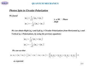 Photon Spin in Circular Polarization
SOLO
We found
We can obtain Right |ψR› and Left |ψL› Circular Polarizations from Horizontal |ψh› and
Vertical |ψv› Polarizations, by using the previous equations:
( )
( )vh
vh
2
1
2
1
ψψψ
ψψψ
i
i
L
R
−−=
+=
We can see that
0
2
1
|
2
1
||
1
vv
0
hv
0
vh
1
hhvh
*
v
*
h
*
=








−++−=−−+==

ψψψψψψψψψψψψψψψψ iiiiRLRL
as expected.
i– a 90 ͦ Phase
Shift
QUANTUM MECHANICS
( )
( )LR
LR
i
ψψψ
ψψψ
−−=
+=
2
2
1
v
h
213
 