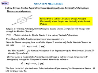 218
SOLO
Calcite Crystal Used to Separate between Horizontally and Vertically Polarizations
Photon from a Calcite Crystal are always Polarized
Horizontally at one Output and Vertically at the Second
Output.
QUANTUM MECHANICS
Measurement Operators
Let pass a Vertically Polarized photon through a Calcite Crystal. The photon will emerge only
through the Vertical Channel.
vψ Photon entering the Calcite Crystal is in a state of Vertical Polarization.
Since the Photon emerging from the Calcite Crystal is detected only in the Vertical Channel we
can write
vvv
ˆ ψψ RM =
We will described the detection measurement as an operator .Mˆ
MˆThe State Vector for Vertical Polarization is an Eigenvector of the Measurement System
with the Eigenvalue Rv.
vψ
If we now pass a Horizontally Polarized photon through a Calcite Crystal, the photon will
emerge only through the Horizontal Channel. This can be written as
hhh
ˆ ψψ RM =
The State Vector for Horizontal Polarization is an Eigenvector of the Measurement System
with the Eigenvalue Rh.
hψ Mˆ
 